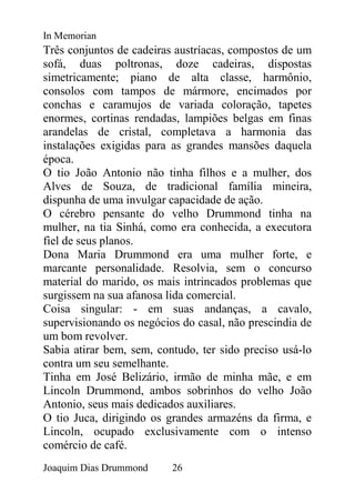 In Memorian
Três conjuntos de cadeiras austríacas, compostos de um
sofá, duas poltronas, doze cadeiras, dispostas
simetricamente; piano de alta classe, harmônio,
consolos com tampos de mármore, encimados por
conchas e caramujos de variada coloração, tapetes
enormes, cortinas rendadas, lampiões belgas em finas
arandelas de cristal, completava a harmonia das
instalações exigidas para as grandes mansões daquela
época.
O tio João Antonio não tinha filhos e a mulher, dos
Alves de Souza, de tradicional família mineira,
dispunha de uma invulgar capacidade de ação.
O cérebro pensante do velho Drummond tinha na
mulher, na tia Sinhá, como era conhecida, a executora
fiel de seus planos.
Dona Maria Drummond era uma mulher forte, e
marcante personalidade. Resolvia, sem o concurso
material do marido, os mais intrincados problemas que
surgissem na sua afanosa lida comercial.
Coisa singular: - em suas andanças, a cavalo,
supervisionando os negócios do casal, não prescindia de
um bom revolver.
Sabia atirar bem, sem, contudo, ter sido preciso usá-lo
contra um seu semelhante.
Tinha em José Belizário, irmão de minha mãe, e em
Lincoln Drummond, ambos sobrinhos do velho João
Antonio, seus mais dedicados auxiliares.
O tio Juca, dirigindo os grandes armazéns da firma, e
Lincoln, ocupado exclusivamente com o intenso
comércio de café.
Joaquim Dias Drummond     26
 
