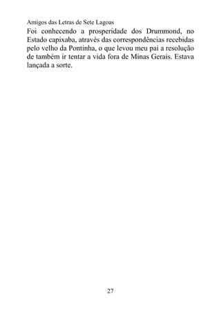 Amigos das Letras de Sete Lagoas
Foi conhecendo a prosperidade dos Drummond, no
Estado capixaba, através das correspondências recebidas
pelo velho da Pontinha, o que levou meu pai a resolução
de também ir tentar a vida fora de Minas Gerais. Estava
lançada a sorte.




                             27
 