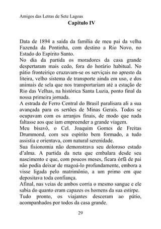 Amigos das Letras de Sete Lagoas
                        Capitulo IV


Data de 1894 a saída da família de meu pai da velha
Fazenda da Pontinha, com destino a Rio Novo, no
Estado do Espírito Santo.
No dia da partida os moradores da casa grande
despertaram mais cedo, fora do horário habitual. No
pátio fronteiriço cruzavam-se os serviçais no apresto da
liteira, velho sistema de transporte ainda em uso, e dos
animais de sela que nos transportariam até a estação de
Rio das Velhas, na histórica Santa Luzia, ponto final da
nossa primeira jornada.
A estrada de Ferro Central do Brasil paralisara ali a sua
avançada para os sertões de Minas Gerais. Todos se
ocupavam com os arranjos finais, de modo que nada
faltasse aos que iam empreender a grande viagem.
Meu bisavô, o Cel. Joaquim Gomes de Freitas
Drummond, com seu espírito bem formado, a tudo
assistia e orientava, com natural serenidade.
Sua fisionomia não demonstrava seu doloroso estado
d’alma. A partida da neta que embalara desde seu
nascimento e que, com poucos meses, ficara órfã de pai
não podia deixar de magoá-lo profundamente, embora a
visse ligada pelo matrimônio, a um primo em que
depositava toda confiança.
Afinal, nas veias de ambos corria o mesmo sangue e ele
sabia do quanto eram capazes os homens da sua estirpe.
Tudo pronto, os viajantes desceram ao pátio,
acompanhados por todos da casa grande.
                             29
 