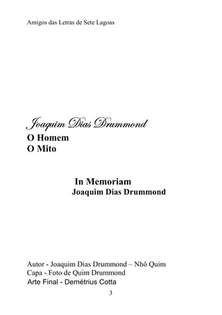 Amigos das Letras de Sete Lagoas




]ÉtÖâ|Å W|tá WÜâÅÅÉÇw
O Homem
O Mito


                 In Memoriam
                Joaquim Dias Drummond




Autor - Joaquim Dias Drummond – Nhô Quim
Capa - Foto de Quim Drummond
Arte Final - Demétrius Cotta
                              3
 