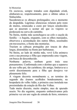 In Memorian
Os escravos, sempre tratados com dignidade cristã,
alinharam-se, respeitosamente, para o ultimo adeus à
Sinhazinha.
Sucederam-se os abraços prolongados; era o momento
da despedida. Lágrimas silenciosas rolaram pelo rosto
de muitos, estancadas a custo por lenços umedecidos
que se puseram a acenar até que os viajores se
perdessem na curva do caminho.
Na liteira, minha mãe aconchegava ao colo o caçula da
família – o Juquita, enquanto, com os olhos marejados,
observava a acomodação dos outros filhos, assentados
em travesseiros, a frente das montarias.
Traziam as cabeças protegidas por toucas de abas
largas, distendidas na frente por barbatanas.
Na liteira, ao lado de minha mãe, vovó Lilia animava
com a sua presença a filha que empreendia uma viagem,
em busca do desconhecido.
Nenhuma palavra, nenhum gesto traia seus
pensamentos. Conformada com o destino que a separava
de seu velho pai, tão carinhoso, tão amigo, limitava-se a
sorrir discretamente para a filha que desejava ver
plenamente feliz.
A viagem decorria normalmente e, ao termino do
segundo dia éramos acolhidos bondosamente, na
hospedaria do velho Adão, a primeira casa instalada nas
proximidades da estação de Rio das Velhas.
Tudo muito discreto, muito simples, mas de apurado
asseio. No dia seguinte, enquanto embarcávamos pela
primeira vez em um vagão de estrada de ferro, retornava


Joaquim Dias Drummond      30
 