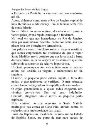 Amigos das Letras de Sete Lagoas
à Fazenda da Pontinha, a caravana que nos conduzira
até ali.
Agora, tínhamos como meta o Rio de Janeiro, capital de
uma Republica ainda criança, em reiteradas tentativas
de consolidação.
Só se falava no novo regime, decantado em prosa e
versos pelos jovens republicanos que o fundaram.
No hotel em que nos hospedamos no Rio de Janeiro,
meu pai mantinha-se discreto, como convinha aos que
pisam pela vez primeira em terra alheia.
Em palestra com o hoteleiro sobre a viagem marítima
que íamos empreender, foi informado de que o vapor
Santa Madilde, navio costeiro que nos levaria até a barra
do Itapemirim, saíra na véspera do estaleiro em que fora
submetido a consertos de relativa importância.
Um tanto preocupado com esta noticia, meu pai mesmo
assim, não desistiu da viagem, e embarcamos no dia
seguinte.
O navio de pequeno porte estaria sujeito a fúria das
ondas, o que realmente se verificou. O mar brincava
com o barco balouçando-o na superfície de suas ondas.
O enjôo generalizou-se e quase todos chegaram aos
vômitos convulsivos. Um mal estar indefinido.
Contudo, chegamos são e salvos ao pequeno porto
capixaba.
Nota curiosa: no seu regresso, o Santa Matilde
naufragava nas costas de Cabo Frio, atirado contra os
rochedos pela impetuosidade das vagas.
Barra do Itapemirim, localidade na zona sul do Estado
do Espírito Santo, era porto de mar para barcos de
                             31
 