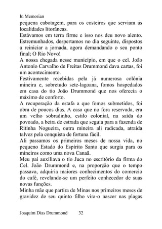 In Memorian
pequena cabotagem, para os costeiros que serviam as
localidades litorâneas.
Estávamos em terra firme e isso nos deu novo alento.
Estremunhados, despertamos no dia seguinte, dispostos
a reiniciar a jornada, agora demandando o seu ponto
final; O Rio Novo!
A nossa chegada nesse município, em que o cel. João
Antonio Carvalho de Freitas Drummond dava cartas, foi
um acontecimento.
Festivamente recebidas pela já numerosa colônia
mineira e, sobretudo sete-lagoana, fomos hospedados
em casa do tio João Drummond que nos oferecia o
máximo de conforto.
A recuperação da estafa a que fomos submetidos, foi
obra de poucos dias. A casa que no fora reservada, era
um velho sobradinho, estilo colonial, na saída do
povoado, a beira de estrada que seguia para a fazenda de
Ritinha Nogueira, outra mineira ali radicada, atraída
talvez pela conquista de fortuna fácil.
Ali passamos os primeiros meses de nossa vida, no
pequeno Estado do Espírito Santo que surgia para os
mineiros como uma nova Canaã.
Meu pai auxiliava o tio Juca no escritório da firma do
Cel. João Drummond e, na proporção que o tempo
passava, adquiria maiores conhecimentos do comercio
do café, revelando-se um perfeito conhecedor de suas
novas funções.
Minha mãe que partira de Minas nos primeiros meses de
gravidez de seu quinto filho vira-o nascer nas plagas


Joaquim Dias Drummond     32
 
