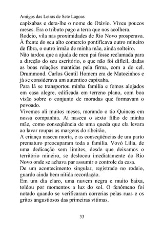 Amigos das Letras de Sete Lagoas
capixabas e dera-lhe o nome de Otávio. Viveu poucos
meses. Era o tributo pago a terra que nos acolhera.
Rodeio, vila nas proximidades de Rio Novo prosperava.
À frente do seu alto comercio pontificava outro mineiro
de fibra, o outro irmão de minha mãe, ainda solteiro.
Não tardou que a ajuda de meu pai fosse reclamada para
a direção do seu escritório, o que não foi difícil, dadas
as boas relações mantidas pela firma, com a do cel.
Drummond. Carlos Gentil Homem era de Matozinhos e
já se considerava um autentico capixaba.
Para lá se transportou minha família e fomos alojados
em casa alegre, edificada em terreno plano, com boa
visão sobre o conjunto de moradas que formavam o
povoado.
Vivemos ali muitos meses, morando o tio Quincas em
nossa companhia. Aí nasceu o sexto filho de minha
mãe, como conseqüência de uma queda que ela levara
ao lavar roupas as margens do ribeirão,
A criança nasceu morta, e as conseqüências de um parto
prematuro preocuparam toda a família. Vovó Lilia, de
uma dedicação sem limites, desde que deixamos o
território mineiro, se deslocou imediatamente do Rio
Novo onde se achava par assumir o controle da casa.
De um acontecimento singular, registrado no rodeio,
guardo ainda bem nítida recordação.
Em um dia claro, uma nuvem negra e muito baixa,
toldou por momentos a luz do sol. O fenômeno foi
notado quando se verificaram correrias pelas ruas e os
gritos angustiosos das primeiras vítimas.


                             33
 