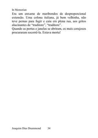 In Memorian
Era um enxame de maribondos de desproporcional
extensão. Uma colona italiana, já bem velhinha, não
teve pernas para fugir e caiu em plena rua, aos gritos
alucinantes de “traditore”, “traditore”.
Quando as portas e janelas se abriram, os mais corajosos
procuraram socorrê-la. Estava morta!




Joaquim Dias Drummond     34
 