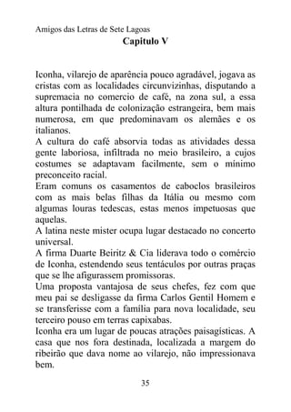 Amigos das Letras de Sete Lagoas
                        Capitulo V


Iconha, vilarejo de aparência pouco agradável, jogava as
cristas com as localidades circunvizinhas, disputando a
supremacia no comercio de café, na zona sul, a essa
altura pontilhada de colonização estrangeira, bem mais
numerosa, em que predominavam os alemães e os
italianos.
A cultura do café absorvia todas as atividades dessa
gente laboriosa, infiltrada no meio brasileiro, a cujos
costumes se adaptavam facilmente, sem o mínimo
preconceito racial.
Eram comuns os casamentos de caboclos brasileiros
com as mais belas filhas da Itália ou mesmo com
algumas louras tedescas, estas menos impetuosas que
aquelas.
A latina neste mister ocupa lugar destacado no concerto
universal.
A firma Duarte Beiritz & Cia liderava todo o comércio
de Iconha, estendendo seus tentáculos por outras praças
que se lhe afigurassem promissoras.
Uma proposta vantajosa de seus chefes, fez com que
meu pai se desligasse da firma Carlos Gentil Homem e
se transferisse com a família para nova localidade, seu
terceiro pouso em terras capixabas.
Iconha era um lugar de poucas atrações paisagísticas. A
casa que nos fora destinada, localizada a margem do
ribeirão que dava nome ao vilarejo, não impressionava
bem.
                             35
 