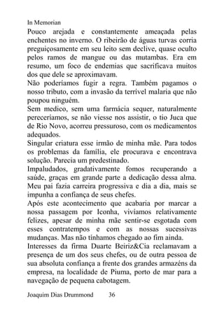 In Memorian
Pouco arejada e constantemente ameaçada pelas
enchentes no inverno. O ribeirão de águas turvas corria
preguiçosamente em seu leito sem declive, quase oculto
pelos ramos de mangue ou das mutambas. Era em
resumo, um foco de endemias que sacrificava muitos
dos que dele se aproximavam.
Não poderíamos fugir a regra. Também pagamos o
nosso tributo, com a invasão da terrível malaria que não
poupou ninguém.
Sem medico, sem uma farmácia sequer, naturalmente
pereceríamos, se não viesse nos assistir, o tio Juca que
de Rio Novo, acorreu pressuroso, com os medicamentos
adequados.
Singular criatura esse irmão de minha mãe. Para todos
os problemas da família, ele procurava e encontrava
solução. Parecia um predestinado.
Impaludados, gradativamente fomos recuperando a
saúde, graças em grande parte a dedicação dessa alma.
Meu pai fazia carreira progressiva e dia a dia, mais se
impunha a confiança de seus chefes.
Após este acontecimento que acabaria por marcar a
nossa passagem por Iconha, vivíamos relativamente
felizes, apesar de minha mãe sentir-se esgotada com
esses contratempos e com as nossas sucessivas
mudanças. Mas não tínhamos chegado ao fim ainda.
Interesses da firma Duarte Beiriz&Cia reclamavam a
presença de um dos seus chefes, ou de outra pessoa de
sua absoluta confiança a frente dos grandes armazéns da
empresa, na localidade de Piuma, porto de mar para a
navegação de pequena cabotagem.
Joaquim Dias Drummond     36
 
