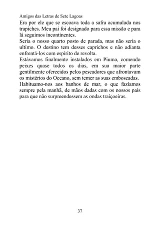 Amigos das Letras de Sete Lagoas
Era por ele que se escoava toda a safra acumulada nos
trapiches. Meu pai foi designado para essa missão e para
lá seguimos incontinentes.
Seria o nosso quarto posto de parada, mas não seria o
ultimo. O destino tem desses caprichos e não adianta
enfrentá-los com espírito de revolta.
Estávamos finalmente instalados em Piuma, comendo
peixes quase todos os dias, em sua maior parte
gentilmente oferecidos pelos pescadores que afrontavam
os mistérios do Oceano, sem temer as suas emboscadas.
Habituamo-nos aos banhos de mar, o que fazíamos
sempre pela manhã, de mãos dadas com os nossos pais
para que não surpreendessem as ondas traiçoeiras.




                             37
 