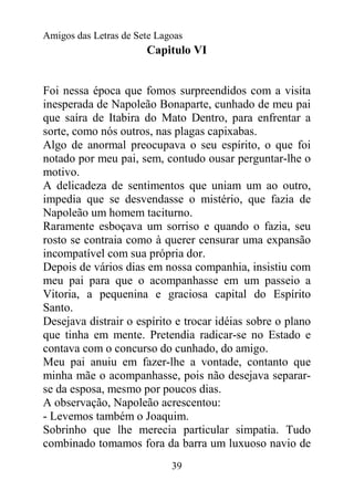 Amigos das Letras de Sete Lagoas
                       Capitulo VI


Foi nessa época que fomos surpreendidos com a visita
inesperada de Napoleão Bonaparte, cunhado de meu pai
que saíra de Itabira do Mato Dentro, para enfrentar a
sorte, como nós outros, nas plagas capixabas.
Algo de anormal preocupava o seu espírito, o que foi
notado por meu pai, sem, contudo ousar perguntar-lhe o
motivo.
A delicadeza de sentimentos que uniam um ao outro,
impedia que se desvendasse o mistério, que fazia de
Napoleão um homem taciturno.
Raramente esboçava um sorriso e quando o fazia, seu
rosto se contraia como à querer censurar uma expansão
incompatível com sua própria dor.
Depois de vários dias em nossa companhia, insistiu com
meu pai para que o acompanhasse em um passeio a
Vitoria, a pequenina e graciosa capital do Espírito
Santo.
Desejava distrair o espírito e trocar idéias sobre o plano
que tinha em mente. Pretendia radicar-se no Estado e
contava com o concurso do cunhado, do amigo.
Meu pai anuiu em fazer-lhe a vontade, contanto que
minha mãe o acompanhasse, pois não desejava separar-
se da esposa, mesmo por poucos dias.
A observação, Napoleão acrescentou:
- Levemos também o Joaquim.
Sobrinho que lhe merecia particular simpatia. Tudo
combinado tomamos fora da barra um luxuoso navio de
                             39
 