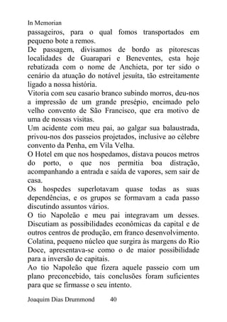 In Memorian
passageiros, para o qual fomos transportados em
pequeno bote a remos.
De passagem, divisamos de bordo as pitorescas
localidades de Guarapari e Beneventes, esta hoje
rebatizada com o nome de Anchieta, por ter sido o
cenário da atuação do notável jesuíta, tão estreitamente
ligado a nossa história.
Vitoria com seu casario branco subindo morros, deu-nos
a impressão de um grande presépio, encimado pelo
velho convento de São Francisco, que era motivo de
uma de nossas visitas.
Um acidente com meu pai, ao galgar sua balaustrada,
privou-nos dos passeios projetados, inclusive ao célebre
convento da Penha, em Vila Velha.
O Hotel em que nos hospedamos, distava poucos metros
do porto, o que nos permitia boa distração,
acompanhando a entrada e saída de vapores, sem sair de
casa.
Os hospedes superlotavam quase todas as suas
dependências, e os grupos se formavam a cada passo
discutindo assuntos vários.
O tio Napoleão e meu pai integravam um desses.
Discutiam as possibilidades econômicas da capital e de
outros centros de produção, em franco desenvolvimento.
Colatina, pequeno núcleo que surgira às margens do Rio
Doce, apresentava-se como o de maior possibilidade
para a inversão de capitais.
Ao tio Napoleão que fizera aquele passeio com um
plano preconcebido, tais conclusões foram suficientes
para que se firmasse o seu intento.
Joaquim Dias Drummond     40
 