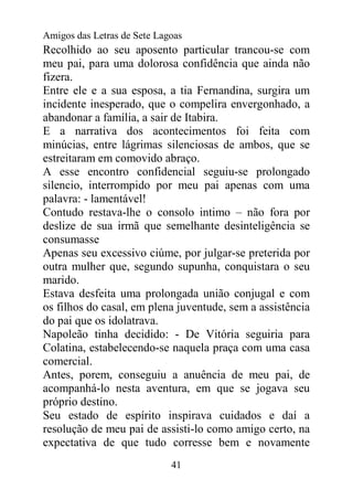 Amigos das Letras de Sete Lagoas
Recolhido ao seu aposento particular trancou-se com
meu pai, para uma dolorosa confidência que ainda não
fizera.
Entre ele e a sua esposa, a tia Fernandina, surgira um
incidente inesperado, que o compelira envergonhado, a
abandonar a família, a sair de Itabira.
E a narrativa dos acontecimentos foi feita com
minúcias, entre lágrimas silenciosas de ambos, que se
estreitaram em comovido abraço.
A esse encontro confidencial seguiu-se prolongado
silencio, interrompido por meu pai apenas com uma
palavra: - lamentável!
Contudo restava-lhe o consolo intimo – não fora por
deslize de sua irmã que semelhante desinteligência se
consumasse
Apenas seu excessivo ciúme, por julgar-se preterida por
outra mulher que, segundo supunha, conquistara o seu
marido.
Estava desfeita uma prolongada união conjugal e com
os filhos do casal, em plena juventude, sem a assistência
do pai que os idolatrava.
Napoleão tinha decidido: - De Vitória seguiria para
Colatina, estabelecendo-se naquela praça com uma casa
comercial.
Antes, porem, conseguiu a anuência de meu pai, de
acompanhá-lo nesta aventura, em que se jogava seu
próprio destino.
Seu estado de espírito inspirava cuidados e daí a
resolução de meu pai de assisti-lo como amigo certo, na
expectativa de que tudo corresse bem e novamente
                             41
 