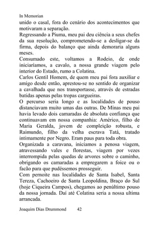 In Memorian
unido o casal, fora do cenário dos acontecimentos que
motivaram a separação.
Regressando a Piuma, meu pai deu ciência a seus chefes
da sua resolução, comprometendo-se a desligar-se da
firma, depois do balanço que ainda demoraria alguns
meses.
Consumado este, voltamos a Rodeio, de onde
iniciaríamos, a cavalo, a nossa grande viagem pelo
interior do Estado, rumo a Colatina.
Carlos Gentil Homem, de quem meu pai fora auxiliar e
amigo desde então, aprestou-se no sentido de organizar
a cavalhada que nos transportasse, através de estradas
batidas apenas pelas tropas cargueiras.
O percurso seria longo e as localidades de pouso
distanciavam muito umas das outras. De Minas meu pai
havia levado dois camaradas de absoluta confiança que
continuavam em nossa companhia: Américo, filho de
Maria Geralda, jovem de compleição robusta, e
Raimundo, filho da velha escrava Tatá, tratado
intimamente por Negro. Eram paus para toda obra.
Organizada a caravana, iniciamos a penosa viagem,
atravessando vales e florestas, viagem por vezes
interrompida pelas quedas de arvores sobre o caminho,
obrigando os camaradas a empregarem a foice ou o
facão para que pudéssemos prosseguir.
Com pernoite nas localidades de Santa Isabel, Santa
Tereza, Cachoeiro de Santa Leopoldina, Braço do Sul
(hoje Ciqueira Campos), chegamos ao penúltimo pouso
da nossa jornada. Daí até Colatina seria a nossa ultima
arrancada.
Joaquim Dias Drummond     42
 
