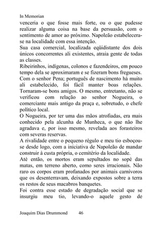 In Memorian
venceria o que fosse mais forte, ou o que pudesse
realizar alguma coisa na base da persuasão, com o
sentimento de amor ao próximo. Napoleão estabelecera-
se na localidade com essa intenção.
Sua casa comercial, localizada eqüidistante dos dois
únicos concorrentes ali existentes, atraia gente de todas
as classes.
Ribeirinhos, indígenas, colonos e fazendeiros, em pouco
tempo dela se aproximaram e se fizeram bons fregueses.
Com o senhor Pena; português de nascimento há muito
ali estabelecido, foi fácil manter boas relações.
Tornaram-se bons amigos. O mesmo, entretanto, não se
verificou com relação ao senhor Nogueira, o
comerciante mais antigo da praça e, sobretudo, o chefe
político local.
O Nogueira, por ter uma das mãos atrofiadas, era mais
conhecido pela alcunha de Munheca, o que não lhe
agradava e, por isso mesmo, revelada aos forasteiros
com severas reservas.
A rivalidade entre o pequeno régulo e meu tio esboçou-
se desde logo, com a iniciativa de Napoleão de mandar
construir à custa própria, o cemitério da localidade.
Até então, os mortos eram sepultados no sopé das
matas, em terreno aberto, como seres irracionais. Não
raro os corpos eram profanados por animais carnívoros
que os desenterravam, deixando expostos sobre a terra
os restos de seus macabros banquetes.
Foi contra esse estado de degradação social que se
insurgiu meu tio, levando-o aquele gesto de


Joaquim Dias Drummond      46
 