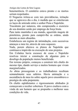 Amigos das Letras de Sete Lagoas
benemerência. O cemitério estava pronto e os mortos
seriam respeitados.
O Nogueira irritou-se com tais providências, irritação
que se agravava dia a dia, à medida que se estreitavam
os laços de amizade entre o senhor Pena e Napoleão.
Truculento por natureza, não compreendia o exercício
do seu domínio senão por emprego da força bruta.
Para tanto mantinha à seu mando, aguerrido magote de
pistoleiros, pronto para cumprir-lhe as ordens, ainda
mesmo as mais absurdas.
Estabeleceu um regime de intimidação, com sucessivas
ameaças a meu tio, através de seus sequazes.
Nada, porem alterava os planos de Napoleão que
continuava impávido na execução de seus projetos.
Em Colatina havia escassez de casas e Napoleão
resolveu iniciar a construção de algumas para o
desafogo da população menos beneficiada.
Em terreno próprio, começou a construir três chalés do
mesmo tipo, dando serviço a muitos homens que vivam
marginalizados.
As obras prosseguiam e os trabalhadores recebiam
semanalmente seus salários. Havia animação e a
ascendência de meu tio sobre aquele povo ensombrava o
prestigio do soba prepotente.
Os chalés eqüidistantes e rigorosamente alinhados já
começavam a receber cobertura. O povo exultava com a
vinda de um homem que se propunha a melhorar suas
condições de vida.



                             47
 
