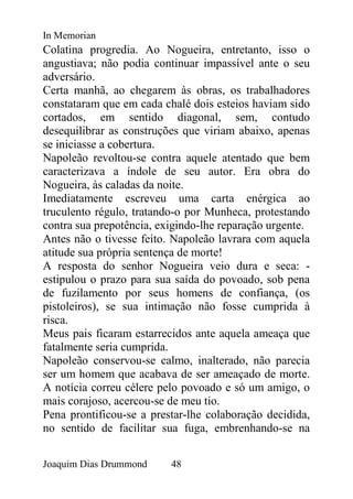 In Memorian
Colatina progredia. Ao Nogueira, entretanto, isso o
angustiava; não podia continuar impassível ante o seu
adversário.
Certa manhã, ao chegarem às obras, os trabalhadores
constataram que em cada chalé dois esteios haviam sido
cortados, em sentido diagonal, sem, contudo
desequilibrar as construções que viriam abaixo, apenas
se iniciasse a cobertura.
Napoleão revoltou-se contra aquele atentado que bem
caracterizava a índole de seu autor. Era obra do
Nogueira, às caladas da noite.
Imediatamente escreveu uma carta enérgica ao
truculento régulo, tratando-o por Munheca, protestando
contra sua prepotência, exigindo-lhe reparação urgente.
Antes não o tivesse feito. Napoleão lavrara com aquela
atitude sua própria sentença de morte!
A resposta do senhor Nogueira veio dura e seca: -
estipulou o prazo para sua saída do povoado, sob pena
de fuzilamento por seus homens de confiança, (os
pistoleiros), se sua intimação não fosse cumprida à
risca.
Meus pais ficaram estarrecidos ante aquela ameaça que
fatalmente seria cumprida.
Napoleão conservou-se calmo, inalterado, não parecia
ser um homem que acabava de ser ameaçado de morte.
A notícia correu célere pelo povoado e só um amigo, o
mais corajoso, acercou-se de meu tio.
Pena prontificou-se a prestar-lhe colaboração decidida,
no sentido de facilitar sua fuga, embrenhando-se na


Joaquim Dias Drummond     48
 