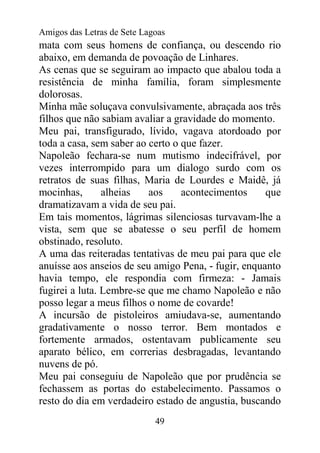 Amigos das Letras de Sete Lagoas
mata com seus homens de confiança, ou descendo rio
abaixo, em demanda de povoação de Linhares.
As cenas que se seguiram ao impacto que abalou toda a
resistência de minha família, foram simplesmente
dolorosas.
Minha mãe soluçava convulsivamente, abraçada aos três
filhos que não sabiam avaliar a gravidade do momento.
Meu pai, transfigurado, lívido, vagava atordoado por
toda a casa, sem saber ao certo o que fazer.
Napoleão fechara-se num mutismo indecifrável, por
vezes interrompido para um dialogo surdo com os
retratos de suas filhas, Maria de Lourdes e Maidê, já
mocinhas,       alheias   aos     acontecimentos     que
dramatizavam a vida de seu pai.
Em tais momentos, lágrimas silenciosas turvavam-lhe a
vista, sem que se abatesse o seu perfil de homem
obstinado, resoluto.
A uma das reiteradas tentativas de meu pai para que ele
anuísse aos anseios de seu amigo Pena, - fugir, enquanto
havia tempo, ele respondia com firmeza: - Jamais
fugirei a luta. Lembre-se que me chamo Napoleão e não
posso legar a meus filhos o nome de covarde!
A incursão de pistoleiros amiudava-se, aumentando
gradativamente o nosso terror. Bem montados e
fortemente armados, ostentavam publicamente seu
aparato bélico, em correrias desbragadas, levantando
nuvens de pó.
Meu pai conseguiu de Napoleão que por prudência se
fechassem as portas do estabelecimento. Passamos o
resto do dia em verdadeiro estado de angustia, buscando
                             49
 