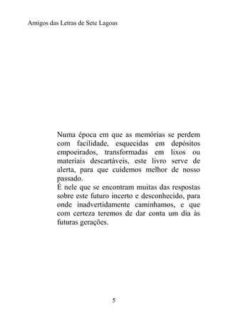 Amigos das Letras de Sete Lagoas




          Numa época em que as memórias se perdem
          com facilidade, esquecidas em depósitos
          empoeirados, transformadas em lixos ou
          materiais descartáveis, este livro serve de
          alerta, para que cuidemos melhor de nosso
          passado.
          É nele que se encontram muitas das respostas
          sobre este futuro incerto e desconhecido, para
          onde inadvertidamente caminhamos, e que
          com certeza teremos de dar conta um dia às
          futuras gerações.




                              5
 