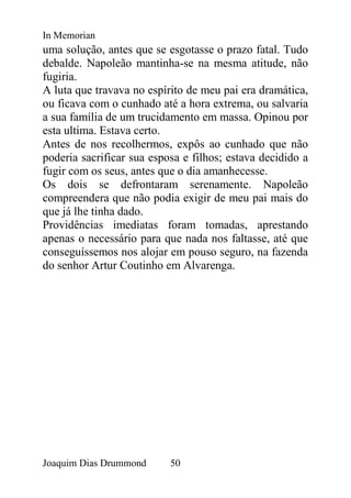 In Memorian
uma solução, antes que se esgotasse o prazo fatal. Tudo
debalde. Napoleão mantinha-se na mesma atitude, não
fugiria.
A luta que travava no espírito de meu pai era dramática,
ou ficava com o cunhado até a hora extrema, ou salvaria
a sua família de um trucidamento em massa. Opinou por
esta ultima. Estava certo.
Antes de nos recolhermos, expôs ao cunhado que não
poderia sacrificar sua esposa e filhos; estava decidido a
fugir com os seus, antes que o dia amanhecesse.
Os dois se defrontaram serenamente. Napoleão
compreendera que não podia exigir de meu pai mais do
que já lhe tinha dado.
Providências imediatas foram tomadas, aprestando
apenas o necessário para que nada nos faltasse, até que
conseguíssemos nos alojar em pouso seguro, na fazenda
do senhor Artur Coutinho em Alvarenga.




Joaquim Dias Drummond      50
 