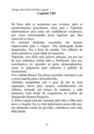 Amigos das Letras de Sete Lagoas
                      Capitulo VIII


Só Deus sabe os momentos que vivemos, após os
acontecimentos precedentes, meus pais e Napoleão
adentraram-se pela noite em confidências recíprocas,
por vezes interrompidas pelas lagrimas que lhes
sulcavam as faces.
Os menores dormiam, recostados nas trouxas
improvisadas para a viagem. Alta madrugada foram
despertados. Era a hora da partida. Um silêncio de
morte dominava a gravidade do momento.
Napoleão, sem dizer uma palavra abraçou, um por um
de seus sobrinhos, minha mãe e, finalmente, meu pai,
estreitando-o de encontro ao peito, demoradamente,
como se preparasse para enfrentar o pelotão de
fuzilamento.
Era o ultimo abraço! Em plena escuridão, iniciamos a pé
a nossa marcha para o desconhecido.
Abatidos, aniquilados sob o peso da dor de uma
separação, talvez para sempre, caminhávamos em
silêncio, temendo um ataque de surpresa, a cada
momento, pela horda de cangaceiros às ordens do
famigerado déspota Nogueira.
À frente seguia meu pai sustendo pela mão o filho mais
novo, o Juquita. Eu e o João ladeávamos nossa mãe que,
em adiantado estado de gravidez, caminhava com certa
dificuldade.



                             51
 