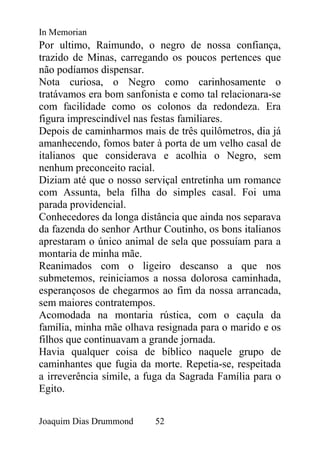 In Memorian
Por ultimo, Raimundo, o negro de nossa confiança,
trazido de Minas, carregando os poucos pertences que
não podíamos dispensar.
Nota curiosa, o Negro como carinhosamente o
tratávamos era bom sanfonista e como tal relacionara-se
com facilidade como os colonos da redondeza. Era
figura imprescindível nas festas familiares.
Depois de caminharmos mais de três quilômetros, dia já
amanhecendo, fomos bater à porta de um velho casal de
italianos que considerava e acolhia o Negro, sem
nenhum preconceito racial.
Diziam até que o nosso serviçal entretinha um romance
com Assunta, bela filha do simples casal. Foi uma
parada providencial.
Conhecedores da longa distância que ainda nos separava
da fazenda do senhor Arthur Coutinho, os bons italianos
aprestaram o único animal de sela que possuíam para a
montaria de minha mãe.
Reanimados com o ligeiro descanso a que nos
submetemos, reiniciamos a nossa dolorosa caminhada,
esperançosos de chegarmos ao fim da nossa arrancada,
sem maiores contratempos.
Acomodada na montaria rústica, com o caçula da
família, minha mãe olhava resignada para o marido e os
filhos que continuavam a grande jornada.
Havia qualquer coisa de bíblico naquele grupo de
caminhantes que fugia da morte. Repetia-se, respeitada
a irreverência símile, a fuga da Sagrada Família para o
Egito.


Joaquim Dias Drummond     52
 