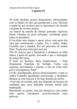 Amigos das Letras de Sete Lagoas
                       Capitulo IX


Na noite imediata, porem, despertamos sobressaltados
com os latidos de cães que guardavam a casa. Ouviram
o tropel de um cavaleiro que se aproximava da fazenda
e ficaram de ouvidos atentos.
Ao estacar da marcha do animal, pancadas vigorosas
foram vibradas na porta principal, acordando quase
todos os moradores.
O cavaleiro nem chegou a apear, talvez com medo dos
cães que continuavam a ladrar. Foi o senhor Arthur
Coutinho que o atendeu. Era um emissário do senhor
Pena. Trazia uma carta para meu pai.
Não foi preciso que o fazendeiro o chamasse; já tinha
aberto a porta do quarto, prevendo o que a mensagem
do amigo lhe trazia,
O texto era lacônico; dizia simplesmente: - “João
Drummond, Napoleão foi fuzilado. Venha com
urgência, providenciar o enterro, a fim de evitar mais
grave conseqüência. Pena”.
Lívido, transfigurado, passou silenciosamente a carta ao
senhor Coutinho. Igualmente emocionado, o fazendeiro
abraçou-se com meu pai e foi logo dizendo de chofre:
-Você não irá sozinho, pois que disponho de homens de
confiança para essas delicadas missões, Sairão pela
madrugada.
Retornando ao quarto, meu pai abraçou-se com minha
mãe, apenas articulando convulsivamente estas
palavras:
                             55
 