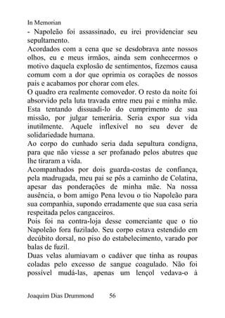 In Memorian
- Napoleão foi assassinado, eu irei providenciar seu
sepultamento.
Acordados com a cena que se desdobrava ante nossos
olhos, eu e meus irmãos, ainda sem conhecermos o
motivo daquela explosão de sentimentos, fizemos causa
comum com a dor que oprimia os corações de nossos
pais e acabamos por chorar com eles.
O quadro era realmente comovedor. O resto da noite foi
absorvido pela luta travada entre meu pai e minha mãe.
Esta tentando dissuadi-lo do cumprimento de sua
missão, por julgar temerária. Seria expor sua vida
inutilmente. Aquele inflexível no seu dever de
solidariedade humana.
Ao corpo do cunhado seria dada sepultura condigna,
para que não viesse a ser profanado pelos abutres que
lhe tiraram a vida.
Acompanhados por dois guarda-costas de confiança,
pela madrugada, meu pai se pôs a caminho de Colatina,
apesar das ponderações de minha mãe. Na nossa
ausência, o bom amigo Pena levou o tio Napoleão para
sua companhia, supondo erradamente que sua casa seria
respeitada pelos cangaceiros.
Pois foi na contra-loja desse comerciante que o tio
Napoleão fora fuzilado. Seu corpo estava estendido em
decúbito dorsal, no piso do estabelecimento, varado por
balas de fuzil.
Duas velas alumiavam o cadáver que tinha as roupas
coladas pelo excesso de sangue coagulado. Não foi
possível mudá-las, apenas um lençol vedava-o à


Joaquim Dias Drummond     56
 