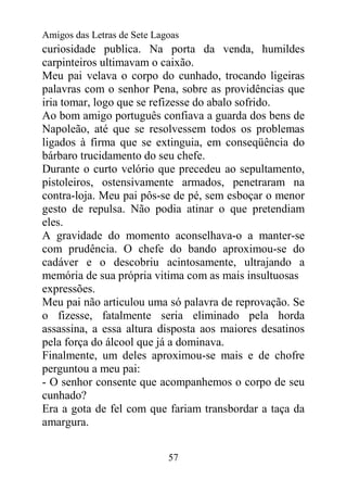 Amigos das Letras de Sete Lagoas
curiosidade publica. Na porta da venda, humildes
carpinteiros ultimavam o caixão.
Meu pai velava o corpo do cunhado, trocando ligeiras
palavras com o senhor Pena, sobre as providências que
iria tomar, logo que se refizesse do abalo sofrido.
Ao bom amigo português confiava a guarda dos bens de
Napoleão, até que se resolvessem todos os problemas
ligados à firma que se extinguia, em conseqüência do
bárbaro trucidamento do seu chefe.
Durante o curto velório que precedeu ao sepultamento,
pistoleiros, ostensivamente armados, penetraram na
contra-loja. Meu pai pôs-se de pé, sem esboçar o menor
gesto de repulsa. Não podia atinar o que pretendiam
eles.
A gravidade do momento aconselhava-o a manter-se
com prudência. O chefe do bando aproximou-se do
cadáver e o descobriu acintosamente, ultrajando a
memória de sua própria vitima com as mais insultuosas
expressões.
Meu pai não articulou uma só palavra de reprovação. Se
o fizesse, fatalmente seria eliminado pela horda
assassina, a essa altura disposta aos maiores desatinos
pela força do álcool que já a dominava.
Finalmente, um deles aproximou-se mais e de chofre
perguntou a meu pai:
- O senhor consente que acompanhemos o corpo de seu
cunhado?
Era a gota de fel com que fariam transbordar a taça da
amargura.


                             57
 