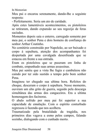 In Memorian
Meu pai o encarou serenamente, dando-lhe a seguinte
resposta:
- Perfeitamente. Seria um ato de caridade.
Após estes lamentáveis acontecimentos, os pistoleiros
se retiraram, dando expansão ao seu regozijo de feras
saciadas.
Momentos depois saia o enterro, carregado somente por
meu pai, o senhor Pena e dois homens de confiança do
senhor Arthur Coutinho.
No cemitério construído por Napoleão, ao ser baixado o
corpo à sepultura, atenção dos acompanhantes foi
despertada por uma cavalgada desenfreada que se
estacou em frente a sua entrada.
Eram os pistoleiros que se puseram em linha de
combate, empunhado suas armas assassinas.
Meu pai sentiu que a vista lhe fugia e cambaleou não
caindo por ter sido sustido a tempo pelo bom senhor
Pena.
Imaginou ter chegado sua ultima hora. Refeitos do
choque, desceram o corpo à sepultura. Nesse momento,
ouviram um alto grito de guerra, seguido pela descarga
simultânea das armas dos cangaceiros. Era a ultima
homenagem dos facínoras.
O abalo sofrido por meu pai foi superior a sua
capacidade de emulação. Com o espírito conturbado
regressou à fazenda que nos acolhera.
Traumatizado pela brutalidade da tragédia, nos
primeiros dias vagava a esmo pelos campos, falando
sozinho, dialogando com o cunhado morto.


Joaquim Dias Drummond    58
 