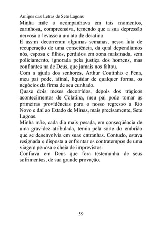 Amigos das Letras de Sete Lagoas
Minha mãe o acompanhava em tais momentos,
carinhosa, compreensiva, temendo que a sua depressão
nervosa o levasse a um ato de desatino.
E assim decorreram algumas semanas, nessa luta de
recuperação de uma consciência, da qual dependíamos
nós, esposa e filhos, perdidos em zona malsinada, sem
policiamento, ignorada pela justiça dos homens, mas
confiantes na de Deus, que jamais nos faltou.
Com a ajuda dos senhores, Arthur Coutinho e Pena,
meu pai pode, afinal, liquidar de qualquer forma, os
negócios da firma de seu cunhado.
Quase dois meses decorridos, depois dos trágicos
acontecimentos de Colatina, meu pai pode tomar as
primeiras providências para o nosso regresso a Rio
Novo e daí ao Estado de Minas, mais precisamente, Sete
Lagoas.
Minha mãe, cada dia mais pesada, em conseqüência de
uma gravidez atribulada, temia pela sorte do embrião
que se desenvolvia em suas entranhas. Contudo, estava
resignada e disposta a enfrentar os contratempos de uma
viagem penosa e cheia de imprevistos.
Confiava em Deus que fora testemunha de seus
sofrimentos, de sua grande provação.




                             59
 