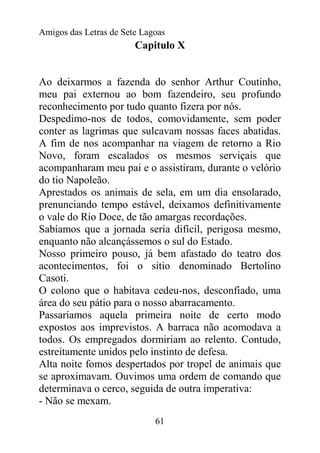 Amigos das Letras de Sete Lagoas
                        Capitulo X


Ao deixarmos a fazenda do senhor Arthur Coutinho,
meu pai externou ao bom fazendeiro, seu profundo
reconhecimento por tudo quanto fizera por nós.
Despedimo-nos de todos, comovidamente, sem poder
conter as lagrimas que sulcavam nossas faces abatidas.
A fim de nos acompanhar na viagem de retorno a Rio
Novo, foram escalados os mesmos serviçais que
acompanharam meu pai e o assistiram, durante o velório
do tio Napoleão.
Aprestados os animais de sela, em um dia ensolarado,
prenunciando tempo estável, deixamos definitivamente
o vale do Rio Doce, de tão amargas recordações.
Sabíamos que a jornada seria difícil, perigosa mesmo,
enquanto não alcançássemos o sul do Estado.
Nosso primeiro pouso, já bem afastado do teatro dos
acontecimentos, foi o sitio denominado Bertolino
Casoti.
O colono que o habitava cedeu-nos, desconfiado, uma
área do seu pátio para o nosso abarracamento.
Passaríamos aquela primeira noite de certo modo
expostos aos imprevistos. A barraca não acomodava a
todos. Os empregados dormiriam ao relento. Contudo,
estreitamente unidos pelo instinto de defesa.
Alta noite fomos despertados por tropel de animais que
se aproximavam. Ouvimos uma ordem de comando que
determinava o cerco, seguida de outra imperativa:
- Não se mexam.
                             61
 