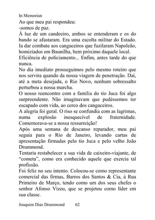 In Memorian
Ao que meu pai respondeu:
-somos de paz.
À luz de um candeeiro, ambos se entenderam e os do
bando se afastaram. Era uma escolta militar do Estado.
Ia dar combate aos cangaceiros que fuzilaram Napoleão,
homiziados em Baunilha, bem próximo daquele local.
Eficiência de policiamento... Enfim, antes tarde do que
nunca.
No dia imediato prosseguimos pelo mesmo roteiro que
nos servira quando da nossa viagem de penetração. Daí,
até a meta desejada, o Rio Novo, nenhum sobressalto
perturbou a nossa marcha.
O nosso reencontro com a família do tio Juca foi algo
surpreendente. Não imaginavam que pudéssemos ter
escapado com vida, ao cerco dos cangaceiros.
A alegria foi geral. O riso se confundia com as lagrimas,
numa explosão inesquecível de fraternidade.
Comemorava-se a nossa ressurreição!
Após uma semana de descanso reparador, meu pai
seguia para o Rio de Janeiro, levando cartas de
apresentação firmadas pelo tio Juca e pelo velho João
Drummond.
Tentaria restabelecer a sua vida de caixeiro-viajante, de
“cometa”, como era conhecido aquele que exercia tal
profissão.
Foi feliz no seu intento. Colocou-se como representante
comercial das firmas, Barros dos Santos & Cia, à Rua
Primeiro de Março, tendo como um dos seus chefes o
senhor Afonso Vizeu, que se projetou como líder em
sua classe.
Joaquim Dias Drummond      62
 