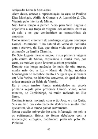 Amigos das Letras de Sete Lagoas
Alem desta, obteve a representação da casa de Paulino
Dias Machado, Abílio & Gomes e A. Lameirão & Cia.
Viajaria pelo interior de Minas.
Não havia tempo a perder. Veio para Sete Lagoas e
organizou a sua tropa de viagem, dez animais, entre os
de sela e os que conduziriam as canastrinhas de
amostras.
Como arrieiro e homem de confiança, engajou Lourenço
Gomes Drummond, filho natural do velho da Pontinha
com a escrava, tia Eva, que ainda vivia como preta de
estimação da família Chassim.
De Sete Lagoas mesmo iniciou a sua primeira viagem
pelo centro de Minas, explicando a minha mãe, por
carta, os motivos que o levaram a assim proceder.
Durante sua longa ausência de mais de oito meses,
minha mãe deu a luz – Maria da Penha, modesta
homenagem de reconhecimento à Virgem que se venera
em Vila Velha, no histórico convento, do qual domina
toda a enseada da Bahia de Vitória.
Eu e meus irmãos fomos matriculados na escola
primaria regida pelo professor Ozório Viana, outro
mineiro, de Cordisburgo, há muito radicado no Rio
Novo.
Continuávamos morando com o tio Juca, e a tia Quita.
Sua mulher, era extremamente dedicada à minha mãe
que assim, via o tempo passar suavemente.
Nessa ocasião sobreveio-lhe uma inflamação no seio e
os sofrimentos físicos só foram debelados com a
intervenção cirúrgica, habilmente praticada pelo Dr.
Pinheiro.
                             63
 