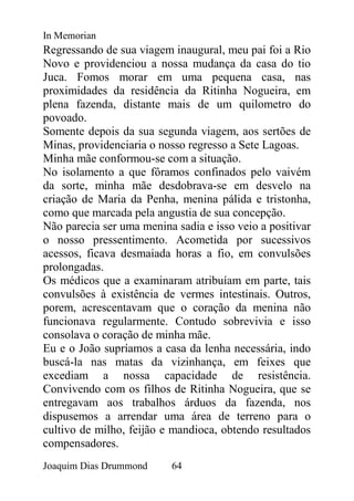 In Memorian
Regressando de sua viagem inaugural, meu pai foi a Rio
Novo e providenciou a nossa mudança da casa do tio
Juca. Fomos morar em uma pequena casa, nas
proximidades da residência da Ritinha Nogueira, em
plena fazenda, distante mais de um quilometro do
povoado.
Somente depois da sua segunda viagem, aos sertões de
Minas, providenciaria o nosso regresso a Sete Lagoas.
Minha mãe conformou-se com a situação.
No isolamento a que fôramos confinados pelo vaivém
da sorte, minha mãe desdobrava-se em desvelo na
criação de Maria da Penha, menina pálida e tristonha,
como que marcada pela angustia de sua concepção.
Não parecia ser uma menina sadia e isso veio a positivar
o nosso pressentimento. Acometida por sucessivos
acessos, ficava desmaiada horas a fio, em convulsões
prolongadas.
Os médicos que a examinaram atribuíam em parte, tais
convulsões à existência de vermes intestinais. Outros,
porem, acrescentavam que o coração da menina não
funcionava regularmente. Contudo sobrevivia e isso
consolava o coração de minha mãe.
Eu e o João supríamos a casa da lenha necessária, indo
buscá-la nas matas da vizinhança, em feixes que
excediam a nossa capacidade de resistência.
Convivendo com os filhos de Ritinha Nogueira, que se
entregavam aos trabalhos árduos da fazenda, nos
dispusemos a arrendar uma área de terreno para o
cultivo de milho, feijão e mandioca, obtendo resultados
compensadores.
Joaquim Dias Drummond     64
 