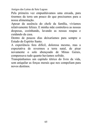 Amigos das Letras de Sete Lagoas
Pela primeira vez empunhávamos uma enxada, para
tirarmos da terra um pouco do que precisamos para a
nossa alimentação.
Apesar da ausência do chefe da família, vivíamos
relativamente felizes. E minha mãe controlava as nossas
despesas, cozinhando, lavando as nossas roupas e
cuidando da casa.
Dentro de poucos dias deixaríamos para sempre o
Estado do Espírito Santo.
A experiência fora difícil, dolorosa mesmo, mas a
expectativa de revermos a terra natal, de pisar
novamente o solo abençoado de Minas Gerais,
compensava tudo quanto havíamos sofrido.
Transpúnhamos um capitulo tétrico do livro da vida,
sem aniquilar as forças morais que nos compeliam para
novos destinos.




                             65
 