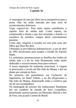 Amigos das Letras de Sete Lagoas
                      Capitulo XI


A mensagem de meu pai abria novas perspectivas para a
nossa vida, até então marcada por uma serie de
acontecimentos dolorosos.
Urgia esquecê-los. Para tanto muito contribuiria o
espírito forte de minha mãe. Como esposa, ela
compreendia o drama a que fora arrastado o marido e o
cumulava de carinhos, sempre dócil, extremamente
paciente.
Como mãe, ninguém a excedia em zelo pela sorte dos
filhos que Deus lhe dera.
Ultimadas as providências indispensáveis, a seis de abril
de 1902 deixávamos para sempre o Estado do Espírito
Santo.
Lá, entretanto, permaneceriam as famílias dos irmãos de
minha mãe e a do tio João Drummond, todas muito
dedicadas e excessivamente boas para conosco.
A nossa separação foi realmente emocional. A viagem
se processaria a cavalo até São João do Muquy e daí em
diante por estrada de ferro.
No primeiro dia pernoitamos em Cachoeiro de
Itapemirim, no Hotel Toledo, e no dia chegávamos a
São João do Muquy, dispensando então a comitiva que
até ali nos acompanhara.
Na madrugada do terceiro dia embarcamos finalmente
em um comboio da estrada de ferro Leopoldina,
pernoitando sucessivamente em Murundu, Muriaé e Juiz
de Fora, esta já pela Central do Brasil.
                             67
 