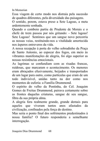 In Memorian
Essa viagem de certo modo nos distraia pela sucessão
de quadros diferentes, pela diversidade das paisagens.
O sentido, porem, estava preso a Sete Lagoas, a meta
ardentemente sonhada.
Quando o comboio partiu de Prudente de Morais e o
chefe de trem passou por nós gritando: - Sete lagoas!
Sete Lagoas! Sentimos que um sangue novo percorria
as nossas veias, restituindo-nos a vitalidade amortecida
nos ásperos entreveros da vida.
A nossa recepção à porta do velho sobradinho da Praça
de Santo Antonio, ao espocar dos fogos, em meio às
vibrantes manifestações de alegria, foi algo superior as
nossas resistências emocionais.
As lagrimas se confundiam com as risadas francas,
ruidosas, que marcaram o acontecimento. Os menores
eram abraçados efusivamente, beijados e transportados
de um lugar para outro, como partículas que eram de um
todo indivisível, unidas tanto na dor como nos
momentos de euforia: a Família Drummond.
O espírito do velho da Pontinha, do Cel. Joaquim
Gomes de Freitas Drummond, pairava certamente sobre
as frontes daquelas criaturas, sangue de seu sangue,
fibra da sua própria alma.
A alegria fora realmente grande, grande demais para
aqueles que viveram tantos anos afastados da
civilização, confinados pela força do destino.
Mas seria o ponto final dos sofrimentos predestinados à
nossa família? O futuro responderia a semelhante
interrogação.


Joaquim Dias Drummond     68
 
