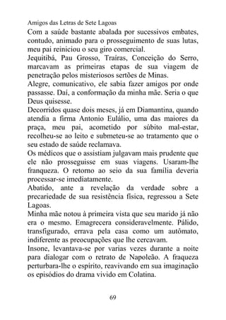 Amigos das Letras de Sete Lagoas
Com a saúde bastante abalada por sucessivos embates,
contudo, animado para o prosseguimento de suas lutas,
meu pai reiniciou o seu giro comercial.
Jequitibá, Pau Grosso, Traíras, Conceição do Serro,
marcavam as primeiras etapas de sua viagem de
penetração pelos misteriosos sertões de Minas.
Alegre, comunicativo, ele sabia fazer amigos por onde
passasse. Daí, a conformação da minha mãe. Seria o que
Deus quisesse.
Decorridos quase dois meses, já em Diamantina, quando
atendia a firma Antonio Eulálio, uma das maiores da
praça, meu pai, acometido por súbito mal-estar,
recolheu-se ao leito e submeteu-se ao tratamento que o
seu estado de saúde reclamava.
Os médicos que o assistiam julgavam mais prudente que
ele não prosseguisse em suas viagens. Usaram-lhe
franqueza. O retorno ao seio da sua família deveria
processar-se imediatamente.
Abatido, ante a revelação da verdade sobre a
precariedade de sua resistência física, regressou a Sete
Lagoas.
Minha mãe notou à primeira vista que seu marido já não
era o mesmo. Emagrecera consideravelmente. Pálido,
transfigurado, errava pela casa como um autômato,
indiferente as preocupações que lhe cercavam.
Insone, levantava-se por varias vezes durante a noite
para dialogar com o retrato de Napoleão. A fraqueza
perturbara-lhe o espírito, reavivando em sua imaginação
os episódios do drama vivido em Colatina.


                             69
 