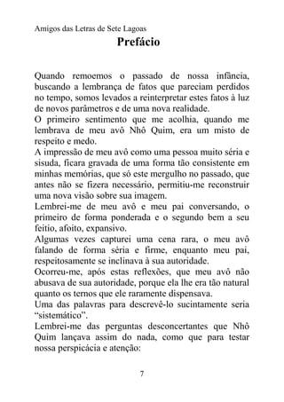 Amigos das Letras de Sete Lagoas
                       Prefácio

Quando remoemos o passado de nossa infância,
buscando a lembrança de fatos que pareciam perdidos
no tempo, somos levados a reinterpretar estes fatos à luz
de novos parâmetros e de uma nova realidade.
O primeiro sentimento que me acolhia, quando me
lembrava de meu avô Nhô Quim, era um misto de
respeito e medo.
A impressão de meu avô como uma pessoa muito séria e
sisuda, ficara gravada de uma forma tão consistente em
minhas memórias, que só este mergulho no passado, que
antes não se fizera necessário, permitiu-me reconstruir
uma nova visão sobre sua imagem.
Lembrei-me de meu avô e meu pai conversando, o
primeiro de forma ponderada e o segundo bem a seu
feitio, afoito, expansivo.
Algumas vezes capturei uma cena rara, o meu avô
falando de forma séria e firme, enquanto meu pai,
respeitosamente se inclinava à sua autoridade.
Ocorreu-me, após estas reflexões, que meu avô não
abusava de sua autoridade, porque ela lhe era tão natural
quanto os ternos que ele raramente dispensava.
Uma das palavras para descrevê-lo sucintamente seria
“sistemático”.
Lembrei-me das perguntas desconcertantes que Nhô
Quim lançava assim do nada, como que para testar
nossa perspicácia e atenção:

                              7
 