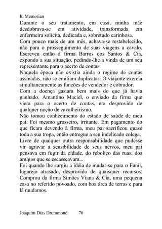 In Memorian
Durante o seu tratamento, em casa, minha mãe
desdobrava-se em atividade, transformada em
enfermeira solicita, dedicada e, sobretudo carinhosa.
Com pouco mais de um mês, achava-se restabelecido,
não para o prosseguimento de suas viagens a cavalo.
Escreveu então à firma Barros dos Santos & Cia,
expondo a sua situação, pedindo-lhe a vinda de um seu
representante para o acerto de contas.
Naquela época não existia ainda o regime de contas
assinadas, não se emitiam duplicatas. O viajante exercia
simultaneamente as funções de vendedor e cobrador.
Com a doença gastara bem mais do que já havia
ganhado. Amantino Maciel, o enviado da firma que
viera para o acerto de contas, era desprovido de
qualquer noção de cavalheirismo.
Não tomou conhecimento do estado de saúde de meu
pai. Foi mesmo grosseiro, irritante. Em pagamento do
que ficara devendo à firma, meu pai sacrificou quase
toda a sua tropa, então entregue a seu indelicado colega.
Livre de qualquer outra responsabilidade que pudesse
vir agravar a sensibilidade de seus nervos, meu pai
pensava em fugir da cidade, do reboliço das ruas, dos
amigos que se escasseavam...
Foi quando lhe surgiu a idéia de mudar-se para o Funil,
lugarejo atrasado, desprovido de quaisquer recursos.
Comprou da firma Simões Viana & Cia, uma pequena
casa no referido povoado, com boa área de terras e para
lá mudamos.



Joaquim Dias Drummond      70
 