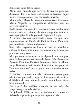 Amigos das Letras de Sete Lagoas
Abriu uma bitácula que serviria de motivo para sua
distração. Eu e o João cultivamos o terreno, cujos
fechos recompusemos, com esmerado capricho.
Minha mãe e Maria da Penha, a menina triste, teriam em
Maria Negrinha a companheira dedicada para os
serviços caseiros.
Tudo corria mansamente. Habituamos-nos rapidamente
com os usos e costumes da roça, chegando mesmo a
usar alpargatas de sola, para não fugirmos à regra.
A enxada não nos surpreendeu, uma vez que já a
experimentara no Estado do Espírito Santo. Para meu
pai, entretanto, ela fora inclemente.
Suas mãos expostas ao frio e ao sol, no amanho e
cultivo da terra, abriram-se nas costas, em feridas que
por vezes sangravam.
Meu pai reunira em torno de si alguns de seus amigos,
para os bate-papos nas horas de lazer. João Anastácio,
Antonio Claudino, Evaristo Fernandes, João de Abreu,
Jorge Guiscem e João André, formavam esse grupo de
“bem-aventurados” que o ajudavam a espantar o seu
tédio.
E com isso, empurrava a vida. Lentamente, como quem
não tivesse pressa de chegar ao fim. Apesar de sentir a
debilidade do seu estado de saúde, mantinha-se ainda
bem humorado.
Era o pivô das tertúlias semanais. À sua roda não
vingava os germes da tristeza.
Em julho de 1904, um inverno inclemente crestava as
folhas da vegetação que despontava para a vida.


                             71
 