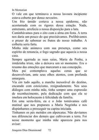 In Memorian
O vale em que terminava a nossa lavoura incipiente
estava coberto por denso nevoeiro.
Um frio úmido cortava a nossa epiderme, não
acostumada com os rigores dessa estação. Nada,
entretanto, arrefecia a nossa disposição para a luta.
Caminhávamos para o eito com a alma em festa. A terra
nos daria um pouco do que precisávamos. Prelibávamos
o prazer de saborear os frutos do nosso trabalho. A
colheita seria farta.
Minha mãe animava com sua presença, como seu
espírito de renuncia, o fogo sagrado que aquecia a nossa
casa.
Sempre agarrada as suas saias, Maria da Penha, a
irmãzinha triste, não a deixava um só momento. Era o
resumo das emoções que marcaram a sua concepção.
Meu pai contemplava aquelas cenas que se
desenvolviam, ante seus olhos atentos, com profunda
amargura.
Via em tudo aquilo, a marcha inexorável do destino,
encarado com estoicismo, resignadamente. Nos seus
diálogos com minha mãe, tinha sempre uma expressão
de reconhecimento, pela dedicação com que ela se
imolara em holocausto à felicidade da família.
Em uma sexta-feira, eu e o João tomávamos café
matinal que nos preparara a Maria Negrinha e nos
dispúnhamos a prosseguir na capina iniciada.
Tínhamos os pés metidos em alpercatas. Não devíamos
nos diferenciar dos demais que cultivavam a terra. Foi
nesse momento que minha mãe apareceu para nos
avisar:
Joaquim Dias Drummond     72
 