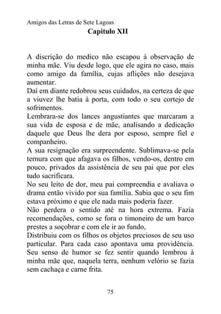 Amigos das Letras de Sete Lagoas
                      Capitulo XII


A discrição do medico não escapou à observação de
minha mãe. Viu desde logo, que ele agira no caso, mais
como amigo da família, cujas aflições não desejava
aumentar.
Daí em diante redobrou seus cuidados, na certeza de que
a viuvez lhe batia à porta, com todo o seu cortejo de
sofrimentos.
Lembrara-se dos lances angustiantes que marcaram a
sua vida de esposa e de mãe, analisando a dedicação
daquele que Deus lhe dera por esposo, sempre fiel e
companheiro.
A sua resignação era surpreendente. Sublimava-se pela
ternura com que afagava os filhos, vendo-os, dentro em
pouco, privados da assistência de seu pai que por eles
tudo sacrificara.
No seu leito de dor, meu pai compreendia e avaliava o
drama então vivido por sua família. Sabia que o seu fim
estava próximo e que ele nada mais poderia fazer.
Não perdera o sentido até na hora extrema. Fazia
recomendações, como se fora o timoneiro de um barco
prestes a soçobrar e com ele ir ao fundo,
Distribuiu com os filhos os objetos preciosos de seu uso
particular. Para cada caso apontava uma providência.
Seu senso de humor se fez sentir quando lembrou à
minha mãe que, naquela terra, nenhum velório se fazia
sem cachaça e carne frita.


                             75
 