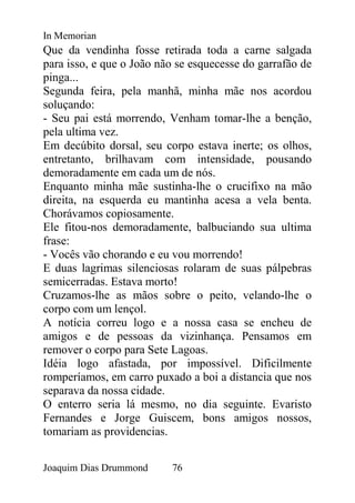 In Memorian
Que da vendinha fosse retirada toda a carne salgada
para isso, e que o João não se esquecesse do garrafão de
pinga...
Segunda feira, pela manhã, minha mãe nos acordou
soluçando:
- Seu pai está morrendo, Venham tomar-lhe a benção,
pela ultima vez.
Em decúbito dorsal, seu corpo estava inerte; os olhos,
entretanto, brilhavam com intensidade, pousando
demoradamente em cada um de nós.
Enquanto minha mãe sustinha-lhe o crucifixo na mão
direita, na esquerda eu mantinha acesa a vela benta.
Chorávamos copiosamente.
Ele fitou-nos demoradamente, balbuciando sua ultima
frase:
- Vocês vão chorando e eu vou morrendo!
E duas lagrimas silenciosas rolaram de suas pálpebras
semicerradas. Estava morto!
Cruzamos-lhe as mãos sobre o peito, velando-lhe o
corpo com um lençol.
A notícia correu logo e a nossa casa se encheu de
amigos e de pessoas da vizinhança. Pensamos em
remover o corpo para Sete Lagoas.
Idéia logo afastada, por impossível. Dificilmente
romperíamos, em carro puxado a boi a distancia que nos
separava da nossa cidade.
O enterro seria lá mesmo, no dia seguinte. Evaristo
Fernandes e Jorge Guiscem, bons amigos nossos,
tomariam as providencias.


Joaquim Dias Drummond     76
 