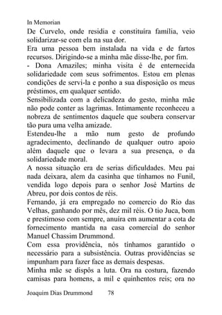In Memorian
De Curvelo, onde residia e constituíra família, veio
solidarizar-se com ela na sua dor.
Era uma pessoa bem instalada na vida e de fartos
recursos. Dirigindo-se a minha mãe disse-lhe, por fim.
- Dona Amaziles; minha visita é de enternecida
solidariedade com seus sofrimentos. Estou em plenas
condições de servi-la e ponho a sua disposição os meus
préstimos, em qualquer sentido.
Sensibilizada com a delicadeza do gesto, minha mãe
não pode conter as lagrimas. Intimamente reconheceu a
nobreza de sentimentos daquele que soubera conservar
tão pura uma velha amizade.
Estendeu-lhe a mão num gesto de profundo
agradecimento, declinando de qualquer outro apoio
além daquele que o levara a sua presença, o da
solidariedade moral.
A nossa situação era de serias dificuldades. Meu pai
nada deixara, alem da casinha que tínhamos no Funil,
vendida logo depois para o senhor José Martins de
Abreu, por dois contos de réis.
Fernando, já era empregado no comercio do Rio das
Velhas, ganhando por mês, dez mil réis. O tio Juca, bom
e prestimoso com sempre, anuíra em aumentar a cota de
fornecimento mantida na casa comercial do senhor
Manuel Chassim Drummond.
Com essa providência, nós tínhamos garantido o
necessário para a subsistência. Outras providências se
impunham para fazer face as demais despesas.
Minha mãe se dispôs a luta. Ora na costura, fazendo
camisas para homens, a mil e quinhentos reis; ora no
Joaquim Dias Drummond     78
 