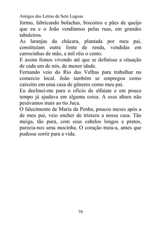 Amigos das Letras de Sete Lagoas
formo, fabricando bolachas, biscoitos e pães de queijo
que eu e o João vendíamos pelas ruas, em grandes
tabuleiros.
As laranjas da chácara, plantada por meu pai,
constituíam outra fonte de renda, vendidas em
carrocinhas de mão, a mil réis o cento.
E assim fomos vivendo até que se definisse a situação
de cada um de nós, de menor idade.
Fernando veio do Rio das Velhas para trabalhar no
comercio local. João também se empregou como
caixeiro em uma casa de gêneros como meu pai.
Eu declinei-me para o oficio de alfaiate e em pouco
tempo já ajudava em alguma coisa. A essa altura não
pesávamos mais ao tio Juca.
O falecimento de Maria da Penha, poucos meses após a
de meu pai, veio encher de tristeza a nossa casa. Tão
meiga, tão pura, com seus cabelos longos e pretos,
parecia-nos uma mocinha. O coração traiu-a, antes que
pudesse sorrir para a vida.




                             79
 