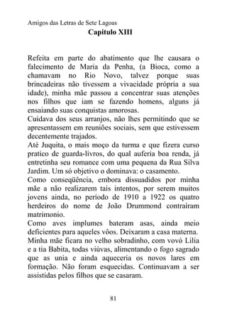Amigos das Letras de Sete Lagoas
                     Capitulo XIII


Refeita em parte do abatimento que lhe causara o
falecimento de Maria da Penha, (a Bioca, como a
chamavam no Rio Novo, talvez porque suas
brincadeiras não tivessem a vivacidade própria a sua
idade), minha mãe passou a concentrar suas atenções
nos filhos que iam se fazendo homens, alguns já
ensaiando suas conquistas amorosas.
Cuidava dos seus arranjos, não lhes permitindo que se
apresentassem em reuniões sociais, sem que estivessem
decentemente trajados.
Até Juquita, o mais moço da turma e que fizera curso
pratico de guarda-livros, do qual auferia boa renda, já
entretinha seu romance com uma pequena da Rua Silva
Jardim. Um só objetivo o dominava: o casamento.
Como conseqüência, embora dissuadidos por minha
mãe a não realizarem tais intentos, por serem muitos
jovens ainda, no período de 1910 a 1922 os quatro
herdeiros do nome de João Drummond contraíram
matrimonio.
Como aves implumes bateram asas, ainda meio
deficientes para aqueles vôos. Deixaram a casa materna.
Minha mãe ficara no velho sobradinho, com vovó Lilia
e a tia Babita, todas viúvas, alimentando o fogo sagrado
que as unia e ainda aqueceria os novos lares em
formação. Não foram esquecidas. Continuavam a ser
assistidas pelos filhos que se casaram.


                             81
 