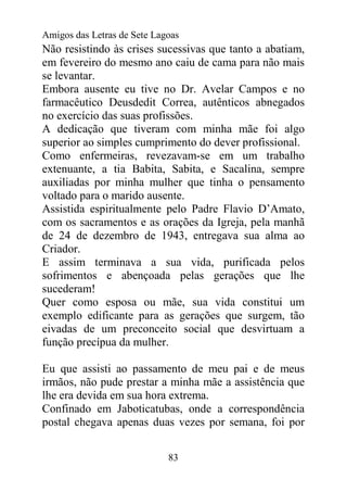 Amigos das Letras de Sete Lagoas
Não resistindo às crises sucessivas que tanto a abatiam,
em fevereiro do mesmo ano caiu de cama para não mais
se levantar.
Embora ausente eu tive no Dr. Avelar Campos e no
farmacêutico Deusdedit Correa, autênticos abnegados
no exercício das suas profissões.
A dedicação que tiveram com minha mãe foi algo
superior ao simples cumprimento do dever profissional.
Como enfermeiras, revezavam-se em um trabalho
extenuante, a tia Babita, Sabita, e Sacalina, sempre
auxiliadas por minha mulher que tinha o pensamento
voltado para o marido ausente.
Assistida espiritualmente pelo Padre Flavio D’Amato,
com os sacramentos e as orações da Igreja, pela manhã
de 24 de dezembro de 1943, entregava sua alma ao
Criador.
E assim terminava a sua vida, purificada pelos
sofrimentos e abençoada pelas gerações que lhe
sucederam!
Quer como esposa ou mãe, sua vida constitui um
exemplo edificante para as gerações que surgem, tão
eivadas de um preconceito social que desvirtuam a
função precípua da mulher.

Eu que assisti ao passamento de meu pai e de meus
irmãos, não pude prestar a minha mãe a assistência que
lhe era devida em sua hora extrema.
Confinado em Jaboticatubas, onde a correspondência
postal chegava apenas duas vezes por semana, foi por


                             83
 