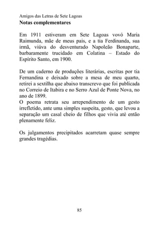 Amigos das Letras de Sete Lagoas
Notas complementares

Em 1911 estiveram em Sete Lagoas vovó Maria
Raimunda, mãe de meus pais, e a tia Ferdinanda, sua
irmã, viúva do desventurado Napoleão Bonaparte,
barbaramente trucidado em Colatina – Estado do
Espírito Santo, em 1900.

De um caderno de produções literárias, escritas por tia
Fernandina e deixado sobre a mesa de meu quarto,
retirei a sextilha que abaixo transcrevo que foi publicada
no Correio de Itabira e no Serro Azul de Ponte Nova, no
ano de 1899.
O poema retrata seu arrependimento de um gesto
irrefletido, ante uma simples suspeita, gesto, que levou a
separação um casal cheio de filhos que vivia até então
plenamente feliz.

Os julgamentos precipitados acarretam quase sempre
grandes tragédias.




                             85
 