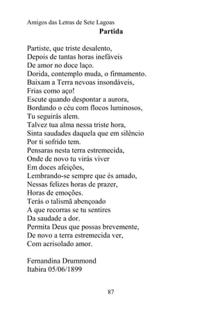 Amigos das Letras de Sete Lagoas
                          Partida

Partiste, que triste desalento,
Depois de tantas horas inefáveis
De amor no doce laço.
Dorida, contemplo muda, o firmamento.
Baixam a Terra nevoas insondáveis,
Frias como aço!
Escute quando despontar a aurora,
Bordando o céu com flocos luminosos,
Tu seguirás alem.
Talvez tua alma nessa triste hora,
Sinta saudades daquela que em silêncio
Por ti sofrido tem.
Pensaras nesta terra estremecida,
Onde de novo tu virás viver
Em doces afeições,
Lembrando-se sempre que és amado,
Nessas felizes horas de prazer,
Horas de emoções.
Terás o talismã abençoado
A que recorras se tu sentires
Da saudade a dor.
Permita Deus que possas brevemente,
De novo a terra estremecida ver,
Com acrisolado amor.

Fernandina Drummond
Itabira 05/06/1899


                             87
 