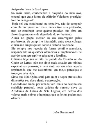 Amigos das Letras de Sete Lagoas
Só mais tarde, conhecendo a biografia do meu avô,
entendi que era a forma de Alfredo Valadares prestigiá-
lo e homenageá-lo.
 Hoje sei que continuarei na tentativa, não de competir
com ele ou querer ser mais, nunca tive esta pretensão,
mas de continuar tanto quanto possível sua obra em
favor da grandeza e da dignidade do ser humano.
Ainda no grupo escolar eu era encarregado pelas
professoras, de cumprir o intermédio entre meus colegas
e meu avô em pesquisas sobre a história da cidade.
Ele sempre nos recebia de forma gentil e atenciosa,
respondendo as questões oferecidas e ampliando-as de
acordo com seu espírito educador e idealista.
Olhando hoje seu retrato na parede do Casarão ou do
Clube de Letras, não me sinto mais acuado em minhas
expectativas pessoais, e nem sinto no seu olhar aquela
reprimenda que me assombrou, em meus percalços e
tropeços pela vida.
Sinto que Nhô Quim sorri para mim e sopra através das
dimensões seu doce alento e aprovação.
Concede-me ainda, por uma talvez ironia do destino seu
sodalício patronal, nesta cadeira de numero nove da
Academia de Letras de Sete Lagoas, em defesa dos
valores mais nobres e humanos que as letras podem nos
oferecer.



                                   João Drummond


                              9
 